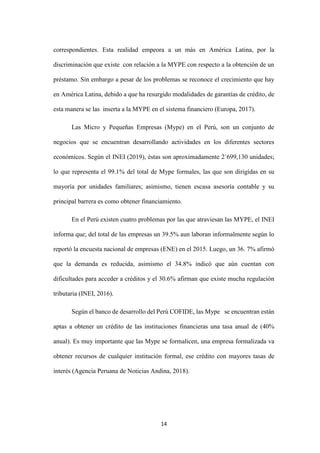 14
correspondientes. Esta realidad empeora a un más en América Latina, por la
discriminación que existe con relación a la MYPE con respecto a la obtención de un
préstamo. Sin embargo a pesar de los problemas se reconoce el crecimiento que hay
en América Latina, debido a que ha resurgido modalidades de garantías de crédito, de
esta manera se las inserta a la MYPE en el sistema financiero (Europa, 2017).
Las Micro y Pequeñas Empresas (Mype) en el Perú, son un conjunto de
negocios que se encuentran desarrollando actividades en los diferentes sectores
económicos. Según el INEI (2019), éstas son aproximadamente 2´699,130 unidades;
lo que representa el 99.1% del total de Mype formales, las que son dirigidas en su
mayoría por unidades familiares; asimismo, tienen escasa asesoría contable y su
principal barrera es como obtener financiamiento.
En el Perú existen cuatro problemas por las que atraviesan las MYPE, el INEI
informa que; del total de las empresas un 39.5% aun laboran informalmente según lo
reportó la encuesta nacional de empresas (ENE) en el 2015. Luego, un 36. 7% afirmó
que la demanda es reducida, asimismo el 34.8% indicó que aún cuentan con
dificultades para acceder a créditos y el 30.6% afirman que existe mucha regulación
tributaria (INEI, 2016).
Según el banco de desarrollo del Perú COFIDE, las Mype se encuentran están
aptas a obtener un crédito de las instituciones financieras una tasa anual de (40%
anual). Es muy importante que las Mype se formalicen, una empresa formalizada va
obtener recursos de cualquier institución formal, ese crédito con mayores tasas de
interés (Agencia Peruana de Noticias Andina, 2018).
 