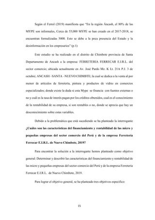 15
Según el Ferrol (2019) manifiesta que “En la región Áncash, el 80% de las
MYPE son informales, Cerca de 55,000 MYPE se han creado en el 2017-2018, se
encuentran formalizadas 5000. Esto se debe a la poca presencia del Estado y la
desinformación en los empresarios” (p.1)
Este estudio se ha realizado en el distrito de Chimbote provincia de Santa
Departamento de Ancash a la empresa: FERRETERIA FERRECAR E.I.R.L. del
sector comercio; ubicada actualmente en Av. José Pardo Mz. K Lt. 21A P.J. 3 de
octubre; ANCASH –SANTA –NUEVO CHIMBTE; la cual se dedica a la venta al por
menor de artículos de ferretería, pintura y productos de vidrio en comercios
especializados; donde existe la duda si esta Mype se financia con fuentes externas o
no y cuál es la tasa de interés pagan por los créditos obtenidos, cual es el conocimiento
de la rentabilidad de su empresa, si son rentables o no, donde se aprecia que hay un
desconocimiento sobre estas variables.
Debido a la problemática que está sucediendo se ha planteado la interrogante
¿Cuáles son las características del financiamiento y rentabilidad de las micro y
pequeñas empresas del sector comercio del Perú y de la empresa Ferretería
Ferrecar E.I.R.L. de Nuevo Chimbote, 2019?
Para encontrar la solución a la interrogante hemos planteado como objetivo
general: Determinar y describir las características del financiamiento y rentabilidad de
las micro y pequeñas empresas del sector comercio del Perú y de la empresa Ferretería
Ferrecar E.I.R.L. de Nuevo Chimbote, 2019.
Para lograr el objetivo general, se ha planteado tres objetivos especifico:
 