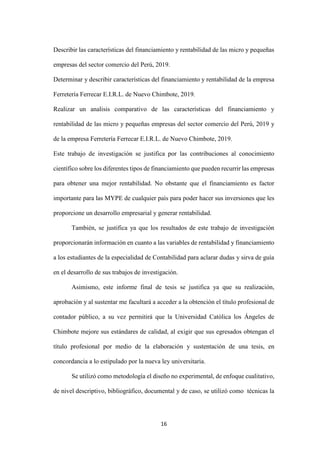 16
Describir las características del financiamiento y rentabilidad de las micro y pequeñas
empresas del sector comercio del Perú, 2019.
Determinar y describir características del financiamiento y rentabilidad de la empresa
Ferretería Ferrecar E.I.R.L. de Nuevo Chimbote, 2019.
Realizar un analisis comparativo de las características del financiamiento y
rentabilidad de las micro y pequeñas empresas del sector comercio del Perú, 2019 y
de la empresa Ferretería Ferrecar E.I.R.L. de Nuevo Chimbote, 2019.
Este trabajo de investigación se justifica por las contribuciones al conocimiento
científico sobre los diferentes tipos de financiamiento que pueden recurrir las empresas
para obtener una mejor rentabilidad. No obstante que el financiamiento es factor
importante para las MYPE de cualquier país para poder hacer sus inversiones que les
proporcione un desarrollo empresarial y generar rentabilidad.
También, se justifica ya que los resultados de este trabajo de investigación
proporcionarán información en cuanto a las variables de rentabilidad y financiamiento
a los estudiantes de la especialidad de Contabilidad para aclarar dudas y sirva de guía
en el desarrollo de sus trabajos de investigación.
Asimismo, este informe final de tesis se justifica ya que su realización,
aprobación y al sustentar me facultará a acceder a la obtención el título profesional de
contador público, a su vez permitirá que la Universidad Católica los Ángeles de
Chimbote mejore sus estándares de calidad, al exigir que sus egresados obtengan el
título profesional por medio de la elaboración y sustentación de una tesis, en
concordancia a lo estipulado por la nueva ley universitaria.
Se utilizó como metodología el diseño no experimental, de enfoque cualitativo,
de nivel descriptivo, bibliográfico, documental y de caso, se utilizó como técnicas la
 