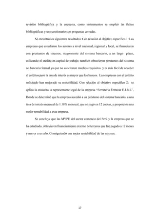 17
revisión bibliográfica y la encuesta, como instrumentos se empleó las fichas
bibliográficas y un cuestionario con preguntas cerradas.
Se encontró los siguientes resultados: Con relación al objetivo específico 1: Las
empresas que estudiaron los autores a nivel nacional, regional y local, se financiaron
con prestamos de terceros, mayormente del sistema bancario, a un largo plazo,
utilizando el crédito en capital de trabajo; también obtuvieron prestamos del sistema
no bancario formal ya que no solicitaron muchos requisitos y es más fácil de acceder
al créditos pero la tasa de interés es mayor que los bancos. Las empresas con el crédito
solicitado han mejorado su rentabilidad. Con relación al objetivo específico 2: se
aplicó la encuesta la representante legal de la empresa “Ferreteria Ferrecar E.I.R.L”.
Donde se determinó que la empresa accedió a un préstamo del sistema bancario, a una
tasa de interés mensual de 1.18% mensual, que se pagó en 12 cuotas, y proporción una
mejor rentabilidad a esta empresa.
Se concluye que las MYPE del sector comercio del Perú y la empresa que se
ha estudiado, obtuvieron financiamiento externo de terceros que fue pagado a 12 meses
y mayor a un año. Consiguiendo una mejor rentabilidad de las mismas.
 