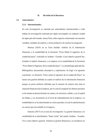 18
II. Revisión de la literatura
2.1 Antecedentes:
2.1.1 Internacionales.
En esta investigación se entiende por antecedentes internacionales a todo
trabajo de investigación realizado por algún investigador en cualquier ciudad
de algún país del mundo, menos Perú; sobre aspectos relacionado con nuestras
variables, unidades de análisis y sector productivo de nuestra investigación.
Bermeo (2016) en su Tesis titulada: Análisis de la información
financiera y la rentabilidad de la ferretería “Ferro Metal el ingeniero de la
ciudad del puyo”; realizado en Ambato - Ecuador. Cuyo objetivo general fue:
Estudiar el análisis financiero y su impacto en la rentabilidad de la Ferretería
“Ferro Metal el Ingeniero de la ciudad del puyo”. La metodología aplicada fue:
Bibliográfica, documental, descriptiva y exploratoria. Se llegó a la siguiente
conclusión: La ferretería “Ferro metal el ingeniero de la cuidad del Puyo” no
tienen una gestión definida en cuanto al análisis de la información financiera
porque no posee políticas definidas que le muestre de manera más clara la
situación financiera de la empresa, por lo cual al comparar los últimos periodos
se ha notado un descrecimiento en cuanto a la solvencia, solidez, y en el capital
de trabajo, y un incremento en el nivel de endeudamiento de la empresa. La
rentabilidad no se ha determinado en varios periodos, la cual la administración
no conoce que tan rentable es el negocio.
Gancino (2017) en su tesis de investigación: La gestión financiera y la
rentabilidad de la distribuidora “Santa Anita” del cantón Ambato - Ecuador.
Tuvo como objetivo general: Analizar la gestión financiera y su incidencia en
 