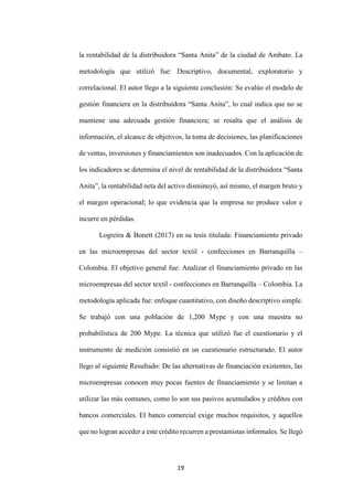 19
la rentabilidad de la distribuidora “Santa Anita” de la ciudad de Ambato. La
metodología que utilizó fue: Descriptivo, documental, exploratorio y
correlacional. El autor llego a la siguiente conclusión: Se evalúo el modelo de
gestión financiera en la distribuidora “Santa Anita”, lo cual indica que no se
mantiene una adecuada gestión financiera; se resalta que el análisis de
información, el alcance de objetivos, la toma de decisiones, las planificaciones
de ventas, inversiones y financiamientos son inadecuados. Con la aplicación de
los indicadores se determina el nivel de rentabilidad de la distribuidora “Santa
Anita”, la rentabilidad neta del activo disminuyó, así mismo, el margen bruto y
el margen operacional; lo que evidencia que la empresa no produce valor e
incurre en pérdidas.
Logreira & Bonett (2017) en su tesis titulada: Financiamiento privado
en las microempresas del sector textil - confecciones en Barranquilla –
Colombia. El objetivo general fue: Analizar el financiamiento privado en las
microempresas del sector textil - confecciones en Barranquilla – Colombia. La
metodología aplicada fue: enfoque cuantitativo, con diseño descriptivo simple.
Se trabajó con una población de 1,200 Mype y con una muestra no
probabilística de 200 Mype. La técnica que utilizó fue el cuestionario y el
instrumento de medición consistió en un cuestionario estructurado. El autor
llego al siguiente Resultado: De las alternativas de financiación existentes, las
microempresas conocen muy pocas fuentes de financiamiento y se limitan a
utilizar las más comunes, como lo son sus pasivos acumulados y créditos con
bancos comerciales. El banco comercial exige muchos requisitos, y aquellos
que no logran acceder a este crédito recurren a prestamistas informales. Se llegó
 