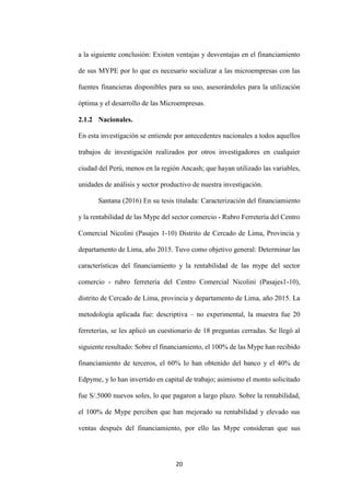 20
a la siguiente conclusión: Existen ventajas y desventajas en el financiamiento
de sus MYPE por lo que es necesario socializar a las microempresas con las
fuentes financieras disponibles para su uso, asesorándoles para la utilización
óptima y el desarrollo de las Microempresas.
2.1.2 Nacionales.
En esta investigación se entiende por antecedentes nacionales a todos aquellos
trabajos de investigación realizados por otros investigadores en cualquier
ciudad del Perú, menos en la región Ancash; que hayan utilizado las variables,
unidades de análisis y sector productivo de nuestra investigación.
Santana (2016) En su tesis titulada: Caracterización del financiamiento
y la rentabilidad de las Mype del sector comercio - Rubro Ferretería del Centro
Comercial Nicolini (Pasajes 1-10) Distrito de Cercado de Lima, Provincia y
departamento de Lima, año 2015. Tuvo como objetivo general: Determinar las
características del financiamiento y la rentabilidad de las mype del sector
comercio - rubro ferretería del Centro Comercial Nicolini (Pasajes1-10),
distrito de Cercado de Lima, provincia y departamento de Lima, año 2015. La
metodología aplicada fue: descriptiva – no experimental, la muestra fue 20
ferreterías, se les aplicó un cuestionario de 18 preguntas cerradas. Se llegó al
siguiente resultado: Sobre el financiamiento, el 100% de las Mype han recibido
financiamiento de terceros, el 60% lo han obtenido del banco y el 40% de
Edpyme, y lo han invertido en capital de trabajo; asimismo el monto solicitado
fue S/.5000 nuevos soles, lo que pagaron a largo plazo. Sobre la rentabilidad,
el 100% de Mype perciben que han mejorado su rentabilidad y elevado sus
ventas después del financiamiento, por ello las Mype consideran que sus
 