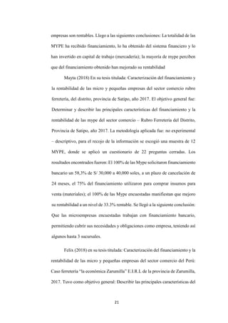 21
empresas son rentables. Llego a las siguientes conclusiones: La totalidad de las
MYPE ha recibido financiamiento, lo ha obtenido del sistema financiero y lo
han invertido en capital de trabajo (mercadería); la mayoría de mype perciben
que del financiamiento obtenido han mejorado su rentabilidad
Mayta (2018) En su tesis titulada: Caracterización del financiamiento y
la rentabilidad de las micro y pequeñas empresas del sector comercio rubro
ferretería, del distrito, provincia de Satipo, año 2017. El objetivo general fue:
Determinar y describir las principales características del financiamiento y la
rentabilidad de las mype del sector comercio – Rubro Ferretería del Distrito,
Provincia de Satipo, año 2017. La metodología aplicada fue: no experimental
– descriptivo, para el recojo de la información se escogió una muestra de 12
MYPE, donde se aplicó un cuestionario de 22 preguntas cerradas. Los
resultados encontrados fueron: El 100% de las Mype solicitaron financiamiento
bancario un 58,3% de S/ 30,000 a 40,000 soles, a un plazo de cancelación de
24 meses, el 75% del financiamiento utilizaron para comprar insumos para
venta (materiales); el 100% de las Mype encuestadas manifiestan que mejoro
su rentabilidad a un nivel de 33.3% rentable. Se llegó a la siguiente conclusión:
Que las microempresas encuestadas trabajan con financiamiento bancario,
permitiendo cubrir sus necesidades y obligaciones como empresa, teniendo así
algunos hasta 3 sucursales.
Felix (2018) en su tesis titulada: Caracterización del financiamiento y la
rentabilidad de las micro y pequeñas empresas del sector comercio del Perú:
Caso ferretería “la económica Zarumilla” E.I.R.L de la provincia de Zarumilla,
2017. Tuvo como objetivo general: Describir las principales características del
 