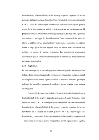 22
financiamiento y la rentabilidad de las micro y pequeñas empresas del sector
comercio de la provincia de Zarumilla: Caso Ferretería la económica Zarumilla
E.I.R.L., 2017. La metodología utilizada fue: cualitativa-descriptiva, para el
recojo de la información se utilizó el instrumento de un cuestionario de 14
preguntas cerradas, aplicando la técnica de la encuesta. Se llegó a las siguientes
conclusiones: Las Mype del Perú obtuvieron financiamiento de las cajas de
ahorro y créditos, porque estas facilitan y piden menos requisitos; los créditos
fueron a largo plazo la cual pagaron tasas de interés altas, invirtieron sus
créditos en capital de trabajo. Asimismo, Los propietarios encuestados
describieron que, el financiamiento si mejoro la rentabilidad de sus empresas
en los dos últimos años.
2.1.3 Regionales.
En esta investigación se entiende por antecedentes regionales a todos aquellos
trabajos de investigación realizados por algún investigador en cualquier ciudad
de la región Ancash, menos alguna ciudad de la provincia de Santa; que hayan
utilizado las variables, unidades de análisis y sector productivo de nuestra
investigación.
Corpus (2019) en su tesis titulada: Caracterización del financiamiento y
la rentabilidad de las micro y pequeñas empresas del sector ferreterías en la
ciudad de Huaraz, 2017. Cuyo objetivo fue: Determinar las características del
financiamiento y la rentabilidad de las micro y pequeñas empresas del sector
Ferreterías en la ciudad de Huaraz, periodo 2017. La metodología fue:
Cuantitativo y con un nivel de investigación descriptivo simple no experimental
– transversal; la población estuvo comprendida por 39 representantes legales,
 