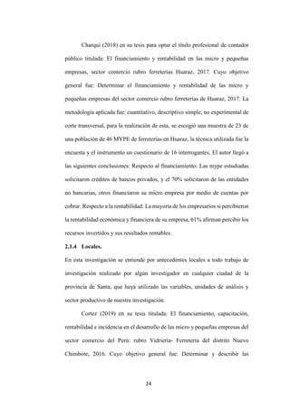 24
Charqui (2018) en su tesis para optar el título profesional de contador
público titulada: El financiamiento y rentabilidad en las micro y pequeñas
empresas, sector comercio rubro ferreterías Huaraz, 2017. Cuyo objetivo
general fue: Determinar el financiamiento y rentabilidad de las micro y
pequeñas empresas del sector comercio rubro ferreterías de Huaraz, 2017. La
metodología aplicada fue: cuantitativo, descriptivo simple, no experimental de
corte transversal, para la realización de esta, se escogió una muestra de 23 de
una población de 46 MYPE de ferreterías en Huaraz, la técnica utilizada fue la
encuesta y el instrumento un cuestionario de 16 interrogantes. El autor llegó a
las siguientes conclusiones: Respecto al financiamiento: Las mype estudiadas
solicitaron créditos de bancos privados, y el 70% solicitaron de las entidades
no bancarias, otros financiaron su micro empresa por medio de cuentas por
cobrar. Respecto a la rentabilidad: La mayoría de los empresarios si percibieron
la rentabilidad económica y financiera de su empresa, 61% afirman percibir los
recursos invertidos y sus resultados rentables.
2.1.4 Locales.
En esta investigación se entiende por antecedentes locales a todo trabajo de
investigación realizado por algún investigador en cualquier ciudad de la
provincia de Santa, que haya utilizado las variables, unidades de análisis y
sector productivo de nuestra investigación.
Cortez (2019) en su tesis titulada: El financiamiento, capacitación,
rentabilidad e incidencia en el desarrollo de las micro y pequeñas empresas del
sector comercio del Perú: rubro Vidriería- Ferretería del distrito Nuevo
Chimbote, 2016. Cuyo objetivo general fue: Determinar y describir las
 