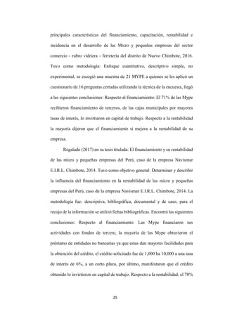 25
principales características del financiamiento, capacitación, rentabilidad e
incidencia en el desarrollo de las Micro y pequeñas empresas del sector
comercio - rubro vidriera - ferretería del distrito de Nuevo Chimbote, 2016.
Tuvo como metodología: Enfoque cuantitativo, descriptivo simple, no
experimental, se escogió una muestra de 21 MYPE a quienes se les aplicó un
cuestionario de 16 preguntas cerradas utilizando la técnica de la encuesta, llegó
a las siguientes conclusiones: Respecto al financiamiento: El 71% de las Mype
recibieron financiamiento de terceros, de las cajas municipales por mayores
tasas de interés, lo invirtieron en capital de trabajo. Respecto a la rentabilidad
la mayoría dijeron que el financiamiento si mejora a la rentabilidad de su
empresa.
Regalado (2017) en su tesis titulada: El financiamiento y su rentabilidad
de las micro y pequeñas empresas del Perú, caso de la empresa Navismar
E.I.R.L. Chimbote, 2014. Tuvo como objetivo general: Determinar y describir
la influencia del financiamiento en la rentabilidad de las micro y pequeñas
empresas del Perú, caso de la empresa Navismar E.I.R.L. Chimbote, 2014. La
metodología fue: descriptiva, bibliográfica, documental y de caso, para el
recojo de la información se utilizó fichas bibliográficas. Encontró las siguientes
conclusiones: Respecto al financiamiento: Las Mype financiaron sus
actividades con fondos de tercero, la mayoría de las Mype obtuvieron el
préstamo de entidades no bancarias ya que estas dan mayores facilidades para
la obtención del crédito, el crédito solicitado fue de 1,000 ha 10,000 a una tasa
de interés de 6%, a un corto plazo, por último, manifestaron que el crédito
obtenido lo invirtieron en capital de trabajo. Respecto a la rentabilidad: el 70%
 