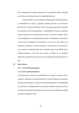 26
de los empresarios encuestados dijeron que la rentabilidad si había mejorado
en el último año, influenciado por la rentabilidad obtenida.
Arrascue (2019) en su tesis titulada: Caracterización del financiamiento
y rentabilidad de las micro y pequeñas empresas del Perú: Caso Ferretería
Kevin E.I.R.L. de Nuevo Chimbote, 2016. Cuyo objetivo general fue: Describir
las características del financiamiento y rentabilidad de las micro y pequeñas
empresas del Perú: Caso Ferretería Kevin E.I.R.L. de Nuevo Chimbote, 2016.
La metodología fue: no experimental, descriptivo, bibliográfico y documental,
el nivel de la investigación fue descriptivo y de caso. El autor llego a las
siguientes conclusiones: Tanto las empresas a nivel nacional y la empresa en
caso, necesitan de financiamiento que les permita seguir desarrollando como
entidad productora, es por ello que acceden a créditos de las entidades
financieras, porque facilitan el acceso a estos créditos, pero la tasa de interés es
alta.
2.2 Bases teóricas
2.2.1 Teoría del financiamiento
2.2.1.1Teoría del financiamiento.
El financiamiento enfatiza la racionalidad de la conducta económica de las
empresas, incluyendo el abastecimiento de los recursos financieros necesarios
que marcan un principio, y la ejecución de cualquier proyecto o la operatividad
de la inversión. El financiamiento es la manera de obtener dinero por parte de
las empresas o personas para realizar sus proyectos o para emplear como capital
de trabajo (Fernández, 2016).
 