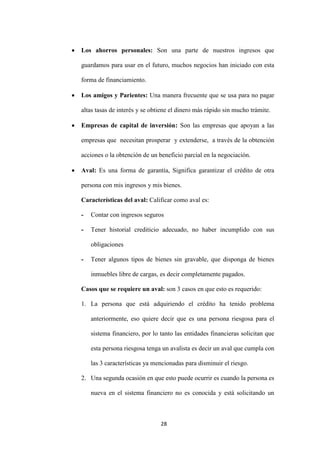 28
 Los ahorros personales: Son una parte de nuestros ingresos que
guardamos para usar en el futuro, muchos negocios han iniciado con esta
forma de financiamiento.
 Los amigos y Parientes: Una manera frecuente que se usa para no pagar
altas tasas de interés y se obtiene el dinero más rápido sin mucho trámite.
 Empresas de capital de inversión: Son las empresas que apoyan a las
empresas que necesitan prosperar y extenderse, a través de la obtención
acciones o la obtención de un beneficio parcial en la negociación.
 Aval: Es una forma de garantía, Significa garantizar el crédito de otra
persona con mis ingresos y mis bienes.
Características del aval: Calificar como aval es:
- Contar con ingresos seguros
- Tener historial crediticio adecuado, no haber incumplido con sus
obligaciones
- Tener algunos tipos de bienes sin gravable, que disponga de bienes
inmuebles libre de cargas, es decir completamente pagados.
Casos que se requiere un aval: son 3 casos en que esto es requerido:
1. La persona que está adquiriendo el crédito ha tenido problema
anteriormente, eso quiere decir que es una persona riesgosa para el
sistema financiero, por lo tanto las entidades financieras solicitan que
esta persona riesgosa tenga un avalista es decir un aval que cumpla con
las 3 características ya mencionadas para disminuir el riesgo.
2. Una segunda ocasión en que esto puede ocurrir es cuando la persona es
nueva en el sistema financiero no es conocida y está solicitando un
 