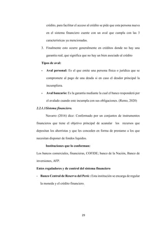 29
crédito, para facilitar el acceso al crédito se pide que esta persona nueva
en el sistema financiero cuente con un aval que cumpla con las 3
características ya mencionadas.
3. Finalmente esto ocurre generalmente en créditos donde no hay una
garantía real, que significa que no hay un bien asociado al crédito
Tipos de aval:
- Aval personal: Es el que emite una persona física o jurídica que se
compromete al pago de una deuda si en caso el deudor principal la
incumpliera.
- Aval bancario: Es la garantía mediante la cual el banco responderá por
el avalado cuando este incumpla con sus obligaciones. (Remo, 2020)
2.2.1.3Sistema financiero.
Navarro (2016) dice: Conformado por un conjuntos de instrumentos
financieros que tiene el objetivo principal de acanalar los recursos que
depositan los ahorristas y que les conceden en forma de prestamo a los que
necesitan disponer de fondos liquidos.
Instituciones que lo conforman:
Los bancos comerciales, financieras, COFIDE; banco de la Nación, Banco de
inversiones, AFP.
Entes reguladores y de control del sistema financiero
- Banco Central de Reserva del Perú : Esta institución se encarga de regular
la moneda y el crédito financiero.
 