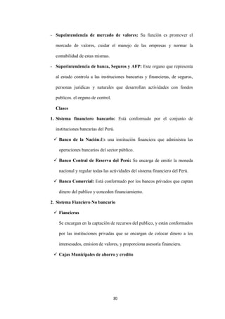 30
- Supeintendencia de mercado de valores: Su función es promover el
mercado de valores, cuidar el manejo de las empresas y normar la
contabilidad de estas mismas.
- Superintendencia de banca, Seguros y AFP: Este organo que representa
al estado controla a las instituciones bancarias y financieras, de seguros,
personas juridicas y naturales que desarrollan actividades con fondos
publicos. el organo de control.
Clases
1. Sistema financiero bancario: Está conformado por el conjunto de
instituciones bancarias del Perú.
 Banco de la Nación:Es una institución financiera que administra las
operaciones bancarios del sector público.
 Banco Central de Reserva del Perú: Se encarga de emitir la moneda
nacional y regular todas las actividades del sistema financiero del Perú.
 Banca Comercial: Está conformado por los bancos privados que captan
dinero del publico y conceden financiamiento.
2. Sistema Fianciero No bancario
 Fiancieras
Se encargan en la captación de recursos del publico, y están conformados
por las instituciones privadas que se encargan de colocar dinero a los
intersesados, emision de valores, y proporciona asesoría financiera.
 Cajas Municipales de ahorro y credito
 