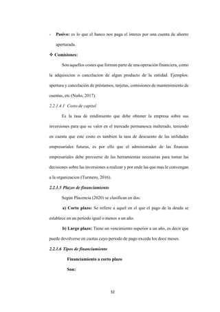 32
- Pasivo: es lo que el banco nos paga el interes por una cuenta de ahorro
aperturada.
 Comisiones:
Son aquellos costes que forman parte de una operación financiera, como
la adquisicion o cancelacion de algun producto de la entidad. Ejemplos:
apertura y cancelación de préstamos, tarjetas, comisiones de mantenimiento de
cuentas, etc (Nuño, 2017).
2.2.1.4.1 Costo de capital
Es la tasa de rendimiento que debe obtener la empresa sobre sus
inversiones para que su valor en el mercado permanesca inalterado, teniendo
en cuenta que este costo es tambien la tasa de descuento de las utilidades
empresariales futuras, es por ello que el administrador de las finanzas
empresariales debe proveerse de las herramientas necesarias para tomar las
decisiones sobre las inversiones a realizar y por ende las que mas le convengan
a la organizacion (Turmero, 2016).
2.2.1.5 Plazos de financiamiento
Según Placencia (2020) se clasifican en dos:
a) Corto plazo: Se refiere a aquel en el que el pago de la deuda se
establece en un periodo igual o menos a un año.
b) Largo plazo: Tiene un vencimiento superior a un año, es decir que
puede devolverse en cuotas cuyo periodo de pago exceda los doce meses.
2.2.1.6 Tipos de financiamiento
Financiamiento a corto plazo
Son:
 