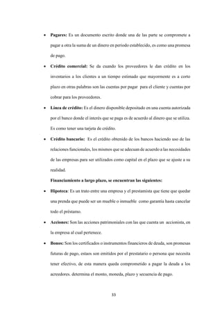 33
 Pagares: Es un documento escrito donde una de las parte se compromete a
pagar a otra la suma de un dinero en periodo establecido, es como una promesa
de pago.
 Crédito comercial: Se da cuando los proveedores le dan crédito en los
inventarios a los clientes a un tiempo estimado que mayormente es a corto
plazo en otras palabras son las cuentas por pagar para el cliente y cuentas por
cobrar para los proveedores.
 Línea de crédito: Es el dinero disponible depositado en una cuenta autorizada
por el banco donde el interés que se paga es de acuerdo al dinero que se utiliza.
Es como tener una tarjeta de crédito.
 Crédito bancario: Es el crédito obtenido de los bancos haciendo uso de las
relaciones funcionales, los mismos que se adecuan de acuerdo a las necesidades
de las empresas para ser utilizados como capital en el plazo que se ajuste a su
realidad.
Financiamiento a largo plazo, se encuentran las siguientes:
 Hipoteca: Es un trato entre una empresa y el prestamista que tiene que quedar
una prenda que puede ser un mueble o inmueble como garantía hasta cancelar
todo el préstamo.
 Acciones: Son las acciones patrimoniales con las que cuenta un accionista, en
la empresa al cual pertenece.
 Bonos: Son los certificados o instrumentos financieros de deuda, son promesas
futuras de pago, estaos son emitidos por el prestatario o persona que necesita
tener efectivo, de esta manera queda comprometido a pagar la deuda a los
acreedores. determina el monto, moneda, plazo y secuencia de pago.
 
