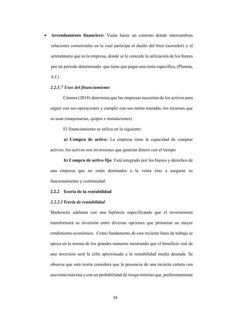 34
 Arrendamiento financiero: Viene hacer un contrato donde intercambian
relaciones comerciales en la cual participa el dueño del bien (acreedor) y el
arrendatario que es la empresa, donde se le concede la utilización de los bienes
por un periodo determinado que tiene que pagar una renta específica, (Planeta,
S.f.).
2.2.1.7 Usos del financiamiento
Cámara (2018) determina que las empresas necesitan de los activos para
seguir con sus operaciones y cumplir con sus metas trazadas, los recursos que
se usan (maquinarias, quipos e instalaciones)
El financiamiento se utiliza en lo siguiente:
a) Compra de activo: La empresa tiene la capacidad de comprar
activos; los activos son inversiones que generan dinero con el tiempo
b) Compra de activo fijo: Está integrado por los bienes y derechos de
una empresa que no están destinados a la venta sino a asegurar su
funcionamiento y continuidad.
2.2.2 Teoría de la rentabilidad
2.2.2.1Teoría de rentabilidad
Markowitz adelanta con una hipótesis especificando que el inversionista
transformará su inversión entre diversas opciones que prometan un mayor
rendimiento económico. Como fundamento de esta reciente línea de trabajo se
apoya en la norma de los grandes números mostrando que el beneficio real de
una inversión será la cifra aproximada a la rentabilidad media deseada. Se
observa que esta teoría considera que la presencia de una incierta cartera con
una renta máxima y con un probabilidad de riesgo mínimo que, preferentemente
 