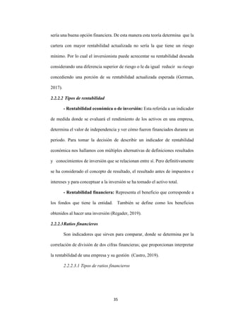 35
sería una buena opción financiera. De esta manera esta teoría determina que la
cartera con mayor rentabilidad actualizada no sería la que tiene un riesgo
mínimo. Por lo cual el inversionista puede acrecentar su rentabilidad deseada
considerando una diferencia superior de riesgo o le da igual reducir su riesgo
concediendo una porción de su rentabilidad actualizada esperada (German,
2017).
2.2.2.2 Tipos de rentabilidad
- Rentabilidad económica o de inversión: Esta referida a un indicador
de medida donde se evaluará el rendimiento de los activos en una empresa,
determina el valor de independencia y ver cómo fueron financiados durante un
periodo. Para tomar la decisión de describir un indicador de rentabilidad
económica nos hallamos con múltiples alternativas de definiciones resultados
y conocimientos de inversión que se relacionan entre sí. Pero definitivamente
se ha considerado el concepto de resultado, el resultado antes de impuestos e
intereses y para conceptuar a la inversión se ha tomado el activo total.
- Rentabilidad financiera: Representa el beneficio que corresponde a
los fondos que tiene la entidad. También se define como los beneficios
obtenidos al hacer una inversión (Regader, 2019).
2.2.2.3Ratios financieros
Son indicadores que sirven para comparar, donde se determina por la
correlación de división de dos cifras financieras; que proporcionan interpretar
la rentabilidad de una empresa y su gestión (Castro, 2019).
2.2.2.3.1 Tipos de ratios financieros
 