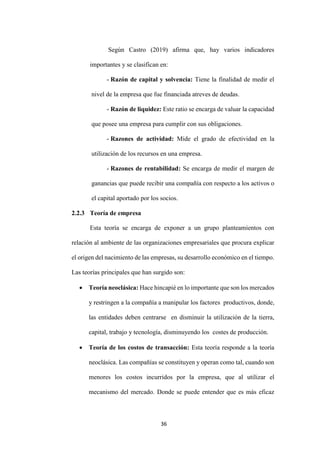 36
Según Castro (2019) afirma que, hay varios indicadores
importantes y se clasifican en:
- Razón de capital y solvencia: Tiene la finalidad de medir el
nivel de la empresa que fue financiada atreves de deudas.
- Razón de liquidez: Este ratio se encarga de valuar la capacidad
que posee una empresa para cumplir con sus obligaciones.
- Razones de actividad: Mide el grado de efectividad en la
utilización de los recursos en una empresa.
- Razones de rentabilidad: Se encarga de medir el margen de
ganancias que puede recibir una compañía con respecto a los activos o
el capital aportado por los socios.
2.2.3 Teoría de empresa
Esta teoría se encarga de exponer a un grupo planteamientos con
relación al ambiente de las organizaciones empresariales que procura explicar
el origen del nacimiento de las empresas, su desarrollo económico en el tiempo.
Las teorías principales que han surgido son:
 Teoría neoclásica: Hace hincapié en lo importante que son los mercados
y restringen a la compañía a manipular los factores productivos, donde,
las entidades deben centrarse en disminuir la utilización de la tierra,
capital, trabajo y tecnología, disminuyendo los costes de producción.
 Teoría de los costos de transacción: Esta teoría responde a la teoría
neoclásica. Las compañías se constituyen y operan como tal, cuando son
menores los costos incurridos por la empresa, que al utilizar el
mecanismo del mercado. Donde se puede entender que es más eficaz
 