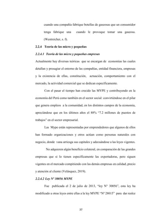 37
cuando una compañía fabrique botellas de gaseosas que un consumidor
tenga fabrique una cuando le provoque tomar una gaseosa.
(Westreicher, s. f).
2.2.4 Teoría de las micro y pequeñas
2.2.4.1 Teoría de las micro y pequeñas empresas
Actualmente hay diversas teóricas que se encargan de economías las cuales
detallan y presagiar el entorno de las compañías, entidad financiera, empresas
y la existencia de ellas, constitución, actuación, comportamiento con el
mercado, la actividad comercial que se dedican específicamente.
Con el pasar el tiempo han crecido las MYPE y contribuyendo en la
economía del Perú como también en el sector social: convirtiéndose en el pilar
que genera empleos a la comunidad, en los distintos campos de la economía,
apreciándose que en los últimos años el 88% “7.2 millones de puestos de
trabajos” en el sector empresarial.
Las Mype están representadas por emprendedores que algunos de ellos
han formado organizaciones y otros actúan como personas naturales con
negocio, donde vana arriesga sus capitales y adecuándose a las leyes vigentes.
No adquieren algún beneficio colateral, en comparación de las grandes
empresas que si lo tienen específicamente las exportadoras, pero siguen
vigentes en el mercado compitiendo con las demás empresas en calidad, precio
y atención al cliente (Velásquez, 2019).
2.2.4.2 Ley Nº 30056 MYPE
Fue publicada el 2 de julio de 2013, “ley N° 30056”, esta ley ha
modificado a otras leyes entre ellas a la ley MYPE “Nº 28015” para dar realce
 