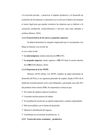 38
a la inversión privada, y promover el impulso productivo y el desarrollo de
económico de las empresas. La presente Ley se creó con el objetivo de instaurar
el marco legal para que puedan someterse las empresas que se dedican a la
extracción, producción, comercialización y servicios sean estas naturales o
jurídicas (Ramos, 2016).
2.2.4.3Características de las micros y pequeñas empresas.
Se deberá determinar la categoría empresarial que le corresponde a las
Mype en función a sus niveles de:
a) Las ventas al año:
 La microempresa: montos máximos de 150 (UIT).
 La pequeña empresa: monto superior a 150 UIT hasta el monto máximo
de 1,700 (UIT) (Ramos, 2016).
2.2.4.4Importancia de las MYPE.
Meneses (2019) afirma: Las MYPE cumplen un papel primordial en
desarrollo del Perú, es un segmento generador de empleo, donde el 80% de la
población económicamente activa está trabajando y generando cerca del 45%
del producto bruto interno (PBI). Su importancia se basa en que:
 Por medio de empleos reducen la pobreza.
 Conceden muchos puestos de trabajo.
 En la población incentivan su espíritu empresarial y carácter emprendedor
 Del sector público son la fuente de desarrollo
 Mejoran la distribución del ingreso.
 Contribuyen al crecimiento económico (p. 1).
2.2.5 Teoría del sector económico – productivo.
 