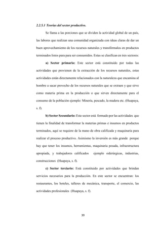 39
2.2.5.1 Teorías del sector productivo.
Se llama a las porciones que se dividen la actividad global de un país,
las labores que realizan una comunidad organizada con ideas claras de dar un
buen aprovechamiento de los recursos naturales y transfórmalos en productos
terminados listos para para ser consumidos. Estas se clasifican en tres sectores:
a) Sector primario: Este sector está constituido por todas las
actividades que provienen de la extracción de los recursos naturales, estas
actividades están directamente relacionados con la naturaleza que encamina al
hombre a sacar provecho de los recursos naturales que se extraen y que sirve
como materia prima en la producción o que sirven directamente para el
consumo de la población ejemplo: Minería, pescado, la madera etc. (Huapaya,
s. f).
b) Sector Secundario: Este sector está formado por las actividades que
tienen la finalidad de transformar la materias primas e insumos en productos
terminados, aquí se requiere de la mano de obra calificada y maquinaria para
realizar el proceso productivo. Asimismo la inversión es más grande porque
hay que tener los insumos, herramientas, maquinaria pesada, infraestructura
apropiada, y trabajadores calificados ejemplo siderúrgicas, industrias,
construcciones (Huapaya, s. f).
c) Sector terciario: Está constituido por actividades que brindan
servicios necesarios para la producción. En este sector se encuentran: los
restaurantes, los hoteles, talleres de mecánica, transporte, el comercio, las
actividades profesionales (Huapaya, s. f).
 