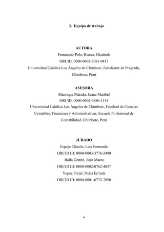 iv
2. Equipo de trabajo
AUTORA
Fernandez Polo, Bianca Elizabeth
ORCID: 0000-0003-2081-0417
Universidad Católica Los Ángeles de Chimbote, Estudiante de Pregrado,
Chimbote, Perú
ASESORA
Manrique Plácido, Juana Maribel
ORCID: 0000-0002-6880-1141
Universidad Católica Los Ángeles de Chimbote, Facultad de Ciencias
Contables, Financiera y Administrativas, Escuela Profesional de
Contabilidad, Chimbote, Perú
JURADO
Espejo Chacón, Luis Fernando
ORCID ID: 0000-0003-3776-2490
Baila Gemin, Juan Marco
ORCID ID: 0000-0002-0762-4057
Yepez Pretel, Nidia Erlinda
ORCID ID: 0000-0001-6732-7890
 