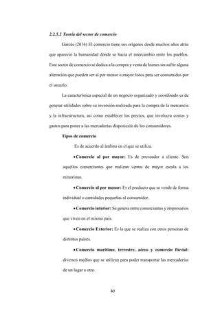 40
2.2.5.2 Teoría del sector de comercio
Garcés (2016) El comercio tiene sus orígenes desde muchos años atrás
que apareció la humanidad donde se hacia el intercambio entre los pueblos.
Este sector de comercio se dedica a la compra y venta de bienes sin sufrir alguna
alteración que pueden ser al por menor o mayor listos para ser consumidos por
el usuario.
La característica especial de un negocio organizado y coordinado es de
generar utilidades sobre su inversión realizada para la compra de la mercancía
y la infraestructura, así como establecer los precios, que involucra costos y
gastos para poner a las mercaderías disposición de los consumidores.
Tipos de comercio
Es de acuerdo al ámbito en el que se utiliza.
Comercio al por mayor: Es de proveedor a cliente. Son
aquellos comerciantes que realizan ventas de mayor escala a los
minoristas.
Comercio al por menor: Es el producto que se vende de forma
individual o cantidades pequeñas al consumidor.
Comercio interior: Se genera entre comerciantes y empresarios
que viven en el mismo país.
Comercio Exterior: Es la que se realiza con otros personas de
distintos países.
Comercio marítimo, terrestre, aéreo y comercio fluvial:
diversos medios que se utilizan para poder transportar las mercaderías
de un lugar a otro.
 