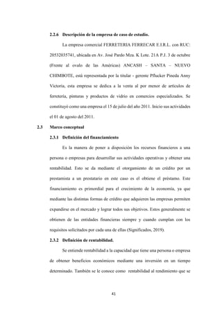 41
2.2.6 Descripción de la empresa de caso de estudio.
La empresa comercial FERRETERIA FERRECAR E.I.R.L. con RUC:
20532035741, ubicada en Av. José Pardo Mza. K Lote. 21A P.J. 3 de octubre
(Frente al ovalo de las Américas) ANCASH – SANTA – NUEVO
CHIMBOTE, está representada por la titular - gerente Pflucker Pineda Anny
Victoria, esta empresa se dedica a la venta al por menor de artículos de
ferretería, pinturas y productos de vidrio en comercios especializados. Se
constituyó como una empresa el 15 de julio del año 2011. Inicio sus actividades
el 01 de agosto del 2011.
2.3 Marco conceptual
2.3.1 Definición del financiamiento
Es la manera de poner a disposición los recursos financieros a una
persona o empresas para desarrollar sus actividades operativas y obtener una
rentabilidad. Esto se da mediante el otorgamiento de un crédito por un
prestamista a un prestatario en este caso es el obtiene el préstamo. Este
financiamiento es primordial para el crecimiento de la economía, ya que
mediante las distintas formas de crédito que adquieren las empresas permiten
expandirse en el mercado y lograr todos sus objetivos. Estos generalmente se
obtienen de las entidades financieras siempre y cuando cumplan con los
requisitos solicitados por cada una de ellas (Significados, 2019).
2.3.2 Definición de rentabilidad.
Se entiende rentabilidad a la capacidad que tiene una persona o empresa
de obtener beneficios económicos mediante una inversión en un tiempo
determinado. También se le conoce como rentabilidad al rendimiento que se
 