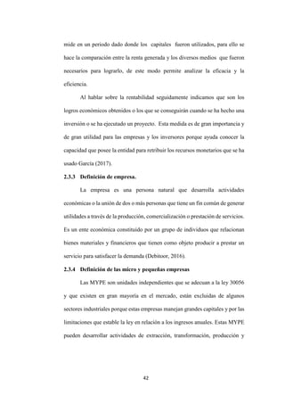 42
mide en un periodo dado donde los capitales fueron utilizados, para ello se
hace la comparación entre la renta generada y los diversos medios que fueron
necesarios para lograrlo, de este modo permite analizar la eficacia y la
eficiencia.
Al hablar sobre la rentabilidad seguidamente indicamos que son los
logros económicos obtenidos o los que se conseguirán cuando se ha hecho una
inversión o se ha ejecutado un proyecto. Esta medida es de gran importancia y
de gran utilidad para las empresas y los inversores porque ayuda conocer la
capacidad que posee la entidad para retribuir los recursos monetarios que se ha
usado García (2017).
2.3.3 Definición de empresa.
La empresa es una persona natural que desarrolla actividades
económicas o la unión de dos o más personas que tiene un fin común de generar
utilidades a través de la producción, comercialización o prestación de servicios.
Es un ente económica constituido por un grupo de individuos que relacionan
bienes materiales y financieros que tienen como objeto producir a prestar un
servicio para satisfacer la demanda (Debitoor, 2016).
2.3.4 Definición de las micro y pequeñas empresas
Las MYPE son unidades independientes que se adecuan a la ley 30056
y que existen en gran mayoría en el mercado, están excluidas de algunos
sectores industriales porque estas empresas manejan grandes capitales y por las
limitaciones que estable la ley en relación a los ingresos anuales. Estas MYPE
pueden desarrollar actividades de extracción, transformación, producción y
 