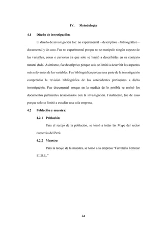 44
IV. Metodología
4.1 Diseño de investigación:
El diseño de investigación fue: no experimental – descriptivo – bibliográfico –
documental y de caso. Fue no experimental porque no se manipulo ningún aspecto de
las variables, cosas o personas ya que solo se limitó a describirlas en su contexto
natural dado. Asimismo, fue descriptivo porque solo se limitó a describir los aspectos
más relevantes de las variables. Fue bibliográfico porque una parte de la investigación
comprendió la revisión bibliográfica de los antecedentes pertinentes a dicha
investigación. Fue documental porque en la medida de lo posible se revisó los
documentos pertinentes relacionados con la investigación. Finalmente, fue de caso
porque solo se limitó a estudiar una sola empresa.
4.2 Población y muestra:
4.2.1 Población
Para el recojo de la población, se tomó a todas las Mype del sector
comercio del Perú.
4.2.2 Muestra
Para la recojo de la muestra, se tomó a la empresa “Ferreteria Ferrecar
E.I.R.L.”
 