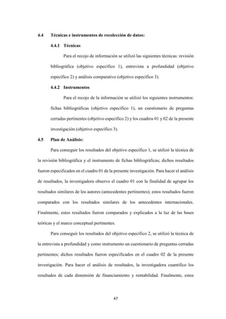 47
4.4 Técnicas e instrumentos de recolección de datos:
4.4.1 Técnicas
Para el recojo de información se utilizó las siguientes técnicas: revisión
bibliográfica (objetivo específico 1), entrevista a profundidad (objetivo
específico 2) y análisis comparativo (objetivo específico 3).
4.4.2 Instrumentos
Para el recojo de la información se utilizó los siguientes instrumentos:
fichas bibliográficas (objetivo específico 1), un cuestionario de preguntas
cerradas pertinentes (objetivo específico 2) y los cuadros 01 y 02 de la presente
investigación (objetivo específico 3).
4.5 Plan de Análisis:
Para conseguir los resultados del objetivo específico 1, se utilizó la técnica de
la revisión bibliográfica y el instrumento de fichas bibliográficas; dichos resultados
fueron especificados en el cuadro 01 de la presente investigación. Para hacer el análisis
de resultados, la investigadora observo el cuadro 01 con la finalidad de agrupar los
resultados similares de los autores (antecedentes pertinentes); estos resultados fueron
comparados con los resultados similares de los antecedentes internacionales.
Finalmente, estos resultados fueron comparados y explicados a la luz de las bases
teóricas y el marco conceptual pertinentes.
Para conseguir los resultados del objetivo específico 2, se utilizó la técnica de
la entrevista a profundidad y como instrumento un cuestionario de preguntas cerradas
pertinentes; dichos resultados fueron especificados en el cuadro 02 de la presente
investigación. Para hacer el análisis de resultados, la investigadora cuantifico los
resultados de cada dimensión de financiamiento y rentabilidad. Finalmente, estos
 