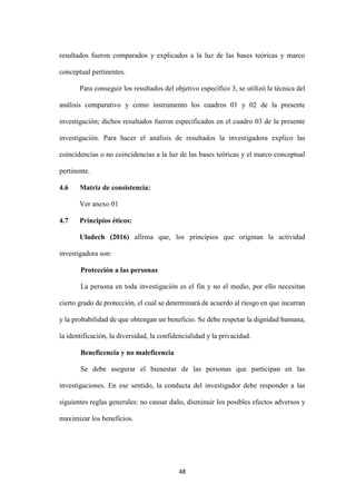 48
resultados fueron comparados y explicados a la luz de las bases teóricas y marco
conceptual pertinentes.
Para conseguir los resultados del objetivo específico 3, se utilizó la técnica del
análisis comparativo y como instrumento los cuadros 01 y 02 de la presente
investigación; dichos resultados fueron especificados en el cuadro 03 de la presente
investigación. Para hacer el análisis de resultados la investigadora explico las
coincidencias o no coincidencias a la luz de las bases teóricas y el marco conceptual
pertinente.
4.6 Matriz de consistencia:
Ver anexo 01
4.7 Principios éticos:
Uladech (2016) afirma que, los principios que originan la actividad
investigadora son:
Protección a las personas
La persona en toda investigación es el fin y no el medio, por ello necesitan
cierto grado de protección, el cual se determinará de acuerdo al riesgo en que incurran
y la probabilidad de que obtengan un beneficio. Se debe respetar la dignidad humana,
la identificación, la diversidad, la confidencialidad y la privacidad.
Beneficencia y no maleficencia
Se debe asegurar el bienestar de las personas que participan en las
investigaciones. En ese sentido, la conducta del investigador debe responder a las
siguientes reglas generales: no causar daño, disminuir los posibles efectos adversos y
maximizar los beneficios.
 
