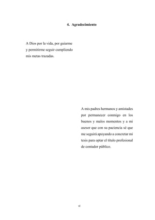 vi
4. Agradecimiento
A Dios por la vida, por guiarme
y permitirme seguir cumpliendo
mis metas trazadas.
A mis padres hermanos y amistades
por permanecer conmigo en los
buenos y malos momentos y a mi
asesor que con su paciencia sé que
me seguirá apoyando a concretar mi
tesis para optar el título profesional
de contador público.
 