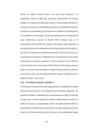 60
formal, los créditos recibidos fueron a un corto plazo. Referente a la
rentabilidad: Tanto las Mype que obtuvieron financiamiento del sistema
bancario y no bancario describen que, gracias al financiamiento obtenido los
empresarios mejoraron su rentabilidad, percibieron la rentabilidad económica
y financiera, la cual señalan que sus empresas son rentables en los últimos años.
Los resultados ya mencionados se relacionan también con la investigación del
autor internacional; Logreira & Bonett (2017) sostienen que en el
financiamiento de las MYPE hay ventajas y desventajas, siendo importante la
socialización de los micro empresarios con las fuentes financieras favorables y
que están a su disposición, brindando asesoramiento para el correcto uso y el
crecimiento de las empresas. Finalmente, de las investigaciones de los autores
internacionales, nacionales, regionales y locales, coinciden con los autores de
las bases teóricas tales como; Bujan (2018), Planeta (2015) quienes explican
sobre las, diversas formas de obtener el crédito (fuentes internas y externas),
mencionan los tipos, usos del financiamiento, las cuales se pueden invertir en
capital de trabajo o activos fijos.
5.2.2 Con relación al objetivo específico 2
Se determinan las características del financiamiento y rentabilidad de la Mype
Ferretería Ferrecar E.I.R.L. de la ciudad de Nuevo Chimbote, obteniendo los
siguientes resultados evidenciados en el cuestionario que se aplicó al titular de
la empresa que se hizo el estudio; con relación al financiamiento: accedió a un
crédito de un tercero, correspondiente al banco de Crédito del Perú (BCP), el
financiamiento solicitado fue a un periodo de corto plazo, pagando una taza de
interés del 1.18% mensual por un año (12 meses), se dio cumplimiento al pago
 