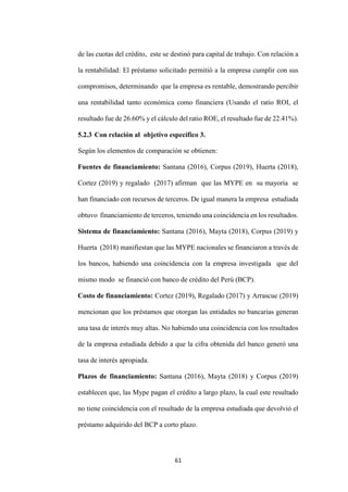 61
de las cuotas del crédito, este se destinó para capital de trabajo. Con relación a
la rentabilidad: El préstamo solicitado permitió a la empresa cumplir con sus
compromisos, determinando que la empresa es rentable, demostrando percibir
una rentabilidad tanto económica como financiera (Usando el ratio ROI, el
resultado fue de 26.60% y el cálculo del ratio ROE, el resultado fue de 22.41%).
5.2.3 Con relación al objetivo específico 3.
Según los elementos de comparación se obtienen:
Fuentes de financiamiento: Santana (2016), Corpus (2019), Huerta (2018),
Cortez (2019) y regalado (2017) afirman que las MYPE en su mayoría se
han financiado con recursos de terceros. De igual manera la empresa estudiada
obtuvo financiamiento de terceros, teniendo una coincidencia en los resultados.
Sistema de financiamiento: Santana (2016), Mayta (2018), Corpus (2019) y
Huerta (2018) manifiestan que las MYPE nacionales se financiaron a través de
los bancos, habiendo una coincidencia con la empresa investigada que del
mismo modo se financió con banco de crédito del Perú (BCP).
Costo de financiamiento: Cortez (2019), Regalado (2017) y Arrascue (2019)
mencionan que los préstamos que otorgan las entidades no bancarias generan
una tasa de interés muy altas. No habiendo una coincidencia con los resultados
de la empresa estudiada debido a que la cifra obtenida del banco generó una
tasa de interés apropiada.
Plazos de financiamiento: Santana (2016), Mayta (2018) y Corpus (2019)
establecen que, las Mype pagan el crédito a largo plazo, la cual este resultado
no tiene coincidencia con el resultado de la empresa estudiada que devolvió el
préstamo adquirido del BCP a corto plazo.
 