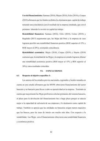 62
Uso del financiamiento: Santana (2016), Mayta (2018), Felix (2018) y Corpus
(2019) afirmaron que los fondos recibidos los destinaron para capital de trabajo
teniendo una coincidencia con el resultado de la empresa estudiada, que con el
préstamo obtenido lo invirtió en capital de trabajo.
Rentabilidad financiera: Santana (2016), Felix (2018), Cortez (2019) y
Regalado (2017) argumentan que, las Mype del Perú y la empresa de caso
lograron percibir una rentabilidad financiera positiva (ROE superior al 15% y
ROE mayor al 20%), existiendo coincidencia.
Rentabilidad económica: Mayta (2018), Corpus (2019) y Huerta (2018)
sostienen que, la totalidad de las Mype y la empresa en estudio lograron obtener
una rentabilidad económica positiva (ROI mayor al 15% y ROI superior al
20%), estos resultados coinciden.
VI. CONCLUSIONES
6.1 Respecto al objetivo específico 1:
Los autores de los estudios previos nacionales, regionales y locales tomados en
cuenta en este estudio afirmaron que las MYPE obtuvieron financiamiento del sector
bancario y no bancario para llevar a cabo su operatividad en la empresa. Teniendo en
cuenta que mayormente las Mype prefirieron solicitar préstamos del sistema bancario,
el plazo para la devolución del financiamiento fue a largo plazo porque se adecua
mejor a la capacidad de solvencia de sus empresas y lo destinaron como capital de
trabajo. También se aprecia que las entidades no bancarias exigen menos requisitos
que los bancos, pero las tasas de interés son mucho más altas. Con respecto a la
rentabilidad, Las Mype con el financiamiento obtuvieron una rentabilidad financiera
y económica positiva.
 