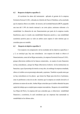 63
6.2 Respecto al objetivo específico 2:
Al recolectar los datos del instrumento aplicado al gerente de la empresa
Ferreteria Ferrecar E.I.R.L. ubicada en el distrito de Nuevo Chimbote, se ha concluido
que la empresa obtuvo un crédito de terceros, de la entidad bancaria (BCP), pagando
una tasa del 1.18% de interés mensual a un corto plazo; asimismo referente a la
rentabilidad: La obtención de este financiamiento por parte de la empresa resulto
beneficioso, pues le resulto una rentabilidad financiera positiva y una rentabilidad
económica positiva pues su valor en ambos casos supera el valor mínimo que se
considera para ser rentable.
6.3 Respecto al objetivo específico 3:
Con respecto a la comparación de los resultados de los objetivos específicos 1
y 2, se concluyó que, hay una coincidencia con respecto de donde se obtuvo el
financiamiento, como de las Mype nacionales y la empresa Ferretería Ferrecar E.I.R.L.
porque obtuvieron créditos de los bancos comerciales, en cuanto al costo financiero
no hay coincidencia, porque las Mype obtuvieron el efectivo de las instituciones no
bancarias y que el porcentaje de interés es muy alto, sin embargo la empresa estudiada,
obtuvo el crédito con un porcentaje adecuado y oportuno. También se puede notar que
no hay coincidencia en los plazos que tienen las Mype para devolver el préstamo,
estas lo prefirieron a más de un año. mientras que la empresa en estudio devuelve el
préstamo en menos de un año. Ambas Mype coinciden que el crédito obtenido fue para
capital de trabajo que se empleó para comprar mercaderías, Respecto a la rentabilidad:
Las Mype del Perú y la empresa del caso coinciden que, si obtuvieron rentabilidad
financiera y económica, la cual consideran que sus empresas han aumentado su
rentabilidad en los últimos años.
 