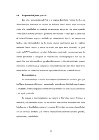 64
6.4 Respecto al objetivo general:
Las Mype comerciales del Perú y la empresa Ferretería Ferrecar E.I.R.L. se
financiaron con préstamos de terceros de la banca formal debido a que se adecua
mejor a la capacidad de solvencia de sus empresas, ya que de esta manera podrán
contar con un historial crediticio que tendrá influencia en el futuro para la obtención
de otros créditos con mayores cantidades y a menor tasa de interés, así las empresas
tendrán más oportunidades; de la misma manera reafirmaron que los créditos
obtenidos fueron menor y mayor de un año, con bajas tasas de interés. De igual
modo las MYPE accedieron a créditos de las cajas municipales con mayores tasas de
interés, pero tienen la ventaja en los requisitos que solicitan porque es más fácil de
reunir. Por otro lado consideran que el crédito cuando es bien administrado permite
maximizar la rentabilidad, y siempre hay capacidad financiera para hacer frente a los
compromisos, de esta forma la empresa sigue desarrollándose económicamente.
Recomendación:
Se recomienda que se realice más campaña de información crediticia, para que
las Mype sigan desarrollándose y aumentando, teniendo más facilidad para el acceso
a un crédito, con lo cual pueda desarrollar tranquilamente sus actividades económicas
y así seguir creciendo.
Se sugiere al microempresario que recurra a diferentes bancas formales a
consultar y así asesorarse acerca de las distintas modalidades de créditos que estas
brindan, con la finalidad de mejorar el porcentaje del interés y aumentar así su utilidad,
con un adecuado préstamo y la correcta orientación las empresas será más grandes,
productivas y consolidadas.
 