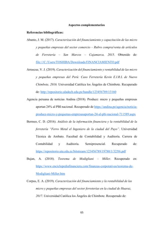 65
Aspectos complementarios
Referencias bibliográficas:
Abanto, J. M. (2017). Caracterización del financiamiento y capacitación de las micro
y pequeñas empresas del sector comercio – Rubro compra/venta de artículos
de Ferretería – San Marcos – Cajamarca, 2015. Obtenido de:
file:///C:/Users/TOSHIBA/Downloads/FINANCIAMIENTO.pdf
Arrascue, V. J. (2019). Caracterización del financiamiento y rentabilidad de las micro
y pequeñas empresas del Perú: Caso Ferretería Kevin E.I.R.L de Nuevo
Chimbote, 2016. Universidad Católica los Ángeles de Chimbote. Recuperado
de: http://repositorio.uladech.edu.pe/handle/123456789/13160
Agencia peruana de noticias Andina (2018). Produce: micro y pequeñas empresas
aportan 24% al PBI nacional. Recuperado de https://andina.pe/agencia/noticia-
produce-micro-y-pequenas-empresasaportan-24-al-pbi-nacional-711589.aspx
Bermeo, C. D. (2016). Análisis de la información financiera y la rentabilidad de la
ferretería “Ferro Metal el Ingeniero de la ciudad del Puyo”. Universidad
Técnica de Ambato. Facultad de Contabilidad y Auditoría. Carrera de
Contabilidad y Auditoría. Semipresencial. Recuperado de:
https://repositorio.uta.edu.ec/bitstream/123456789/19780/1/3258i.pdf
Bujan, A. (2018). Teorema de Modigliani – Miller. Recuperado en:
https://www.enciclopediafinanciera.com/finanzas-corporativas/teorema-de-
Modigliani-Miller.htm
Corpus, E. A. (2019). Caracterización del financiamiento y la rentabilidad de las
micro y pequeñas empresas del sector ferreterías en la ciudad de Huaraz,
2017. Universidad Católica los Ángeles de Chimbote. Recuperado de:
 