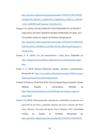 66
http://repositorio.uladech.edu.pe/bitstream/handle/123456789/10901/FINAN
CIAMIENTO_MICRO_Y_PEQUENAS_EMPRESAS_CORPUS_VARGAS
_ELIO_AMERICO.pdf?sequence=1&isAllowed=y
Charqui, P. G. (2018). FINANCIAMIENTO Y RENTABILIDAD EN LAS MICRO Y
PEQUEÑAS, SECTOR COMERCIO RUBRO FERRETERIA HUARAZ, 2017.
Universidad Católica los Ángeles de Chimbote. Recuperado de:
http://repositorio.uladech.edu.pe/bitstream/handle/123456789/7815/RENTAB
ILIDAD_MYPE_CHARQUI_LAZARO_PILAR_GRECIA.pdf?sequence=1
&isAllowed=y
Cámara, L. A. (2018). Uso del financiamiento a largo plazo. Disponible en:
https://elempresario.mx/problema-administracion/uso-financiamiento-largo-
plazo
Castro, L. F. (2019). Razones financieras: liquidez, actividad y endeudamiento.
Recuperado de: https://www.rankia.co/blog/analisis-colcap/3598483-razones-
financieras-liquidez-actividad-endeudamiento
Conduce Tu Empresa. (28 de 09 de 2018). Tipo de Empresa Segun su tamaño- Grande,
Mediana, Pequeña y microempresa. Obtenido de
https://blog.conducetuempresa.com/2018/09/tipos-de-empresas-segun-su-
tamano.html
Cortez, F. R. (2019). El financiamiento, capacitación, rentabilidad e incidencia en el
desarrollo de las micro y pequeñas empresas del sector comercio del Perú:
rubro Vidriería- Ferretería del distrito Nuevo Chimbote, 2016. Universidad
Católica los Ángeles de Chimbote. Recuperado de:
http://repositorio.uladech.edu.pe/bitstream/handle/123456789/11930/FINAN
 