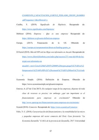67
CIAMIENTO_CAPACITACION_CORTEZ_PERLADO_FREDY_RAMIRO
.pdf?sequence=1&isAllowed=y
Coelho, F. (2019). Significado de Hipótesis. Recuperado de:
https://www.significados.com/hipotesis/
Debitoor (2016). Empresa - Que es una empresa: Recuperado de:
https://debitoor.es/glosario/definicion-empresa
Europa. (2017). Financiación de la UE. Obtenido de
https://europa.eu/europeanunion/about-eu/funding-grants_es
El Ferrol (2019). Más del 80% de las Mype son informales en Ancash. Recuperado de:
https://www.elferrolchimbote.com/index.php/sucesos/271-mas-del-80-de-las-
mype-son-informales-en
ancash#:~:text=Cerca%20de%2055%20000%20mypes,peque%C3%B1os%2
0empresarios%E2%80%9D%2C%20coment%C3%B3%20Hern%C3%A1nde
z.
Economía Simple. (2016). Definición de Empresa. Obtenido de
https://www.economiasimple.net/glosario/empresa
Estevez, A. (27 de 12 de 2017). En cualquier etapa de las empresas, disponer de toda
clase de recursos es preciso; sin embargo ¿qué tan importante es el
financiamiento para empresas en crecimiento? Obtenido de
http://www.opencap.mx/financiamiento-para-empresas-en-crecimiento/
Ecured (2018). Comercio. Recuperado de: https://www.ecured.cu/Comercio
Felix, Y. C. (2018). Caracterización del financiamiento y la rentabilidad de las micro
y pequeñas empresas del sector comercio del Perú: Caso ferretería “La
Economía Zarumilla” E.I.R.L de la provincia de Zarumilla, 2017. Universidad
 