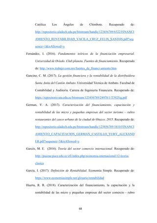 68
Católica Los Ángeles de Chimbote. Recuperado de:
http://repositorio.uladech.edu.pe/bitstream/handle/123456789/6322/FINANCI
AMIENTO_RENTABILIDAD_YACILA_CRUZ_FELIX_SANTOS.pdf?seq
uence=1&isAllowed=y
Fernández, I. (2016). Fundamentos teóricos de la financiación empresarial.
Universidad de Oviedo. Club planeta. Fuentes de financiamiento. Recuperado
de: http://www.trabajo.com.mx/fuentes_de_financi amiento.htm
Gancino, C. M. (2017). La gestión financiera y la rentabilidad de la distribuidora
Santa Anita del Cantón Ambato. Universidad Técnica de Ambato. Facultad de
Contabilidad y Auditoría. Carrera de Ingeniería Financiera. Recuperado de:
https://repositorio.uta.edu.ec/bitstream/123456789/24970/1/T3925ig.pdf
German, Y. A. (2017). Caracterización del financiamiento, capacitación y
rentabilidad de las micro y pequeñas empresas del sector turismo – rubro
restaurantes del casco urbano de la ciudad de Otuzco, 2015. Recuperado de:
http://repositorio.uladech.edu.pe/bitstream/handle/123456789/1810/FINANCI
AMIENTO_CAPACITACION_GERMAN_CASTILLO_YURY_ALEXAND
ER.pdf?sequence=3&isAllowed=y
Garcés, M. E. (2016). Teoría del sector comercio internacional. Recuperado de:
http://puceae.puce.edu.ec/efi/index.php/economia-internacional/12-teoria-
clasica
García, I. (2017). Definición de Rentabilidad. Economía Simple. Recuperado de:
https://www.economiasimple.net/glosario/rentabilidad
Huerta, R. R. (2018). Caracterización del financiamiento, la capacitación y la
rentabilidad de las micro y pequeñas empresas del sector comercio - rubro
 