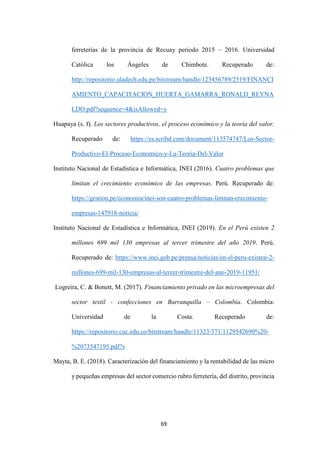 69
ferreterías de la provincia de Recuay periodo 2015 – 2016. Universidad
Católica los Ángeles de Chimbote. Recuperado de:
http://repositorio.uladech.edu.pe/bitstream/handle/123456789/2519/FINANCI
AMIENTO_CAPACITACION_HUERTA_GAMARRA_RONALD_REYNA
LDO.pdf?sequence=4&isAllowed=y
Huapaya (s. f). Los sectores productivos, el proceso económico y la teoría del valor.
Recuperado de: https://es.scribd.com/document/113574747/Los-Sector-
Productivo-El-Proceso-Economico-y-La-Teoria-Del-Valor
Instituto Nacional de Estadística e Informática, INEI (2016). Cuatro problemas que
limitan el crecimiento económico de las empresas. Perú. Recuperado de:
https://gestion.pe/economia/inei-son-cuatro-problemas-limitan-crecimiento-
empresas-147918-noticia/
Instituto Nacional de Estadística e Informática, INEI (2019). En el Perú existen 2
millones 699 mil 130 empresas al tercer trimestre del año 2019. Perú.
Recuperado de: https://www.inei.gob.pe/prensa/noticias/en-el-peru-existen-2-
millones-699-mil-130-empresas-al-tercer-trimestre-del-ano-2019-11951/
Logreira, C. & Bonett, M. (2017). Financiamiento privado en las microempresas del
sector textil - confecciones en Barranquilla – Colombia. Colombia:
Universidad de la Costa. Recuperado de:
https://repositorio.cuc.edu.co/bitstream/handle/11323/371/1129542690%20-
%2073547195.pdf?s
Mayta, B. E. (2018). Caracterización del financiamiento y la rentabilidad de las micro
y pequeñas empresas del sector comercio rubro ferretería, del distrito, provincia
 