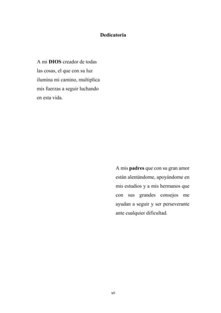 vii
Dedicatoria
A mi DIOS creador de todas
las cosas, el que con su luz
ilumina mi camino, multiplica
mis fuerzas a seguir luchando
en esta vida.
A mis padres que con su gran amor
están alentándome, apoyándome en
mis estudios y a mis hermanos que
con sus grandes consejos me
ayudan a seguir y ser perseverante
ante cualquier dificultad.
 