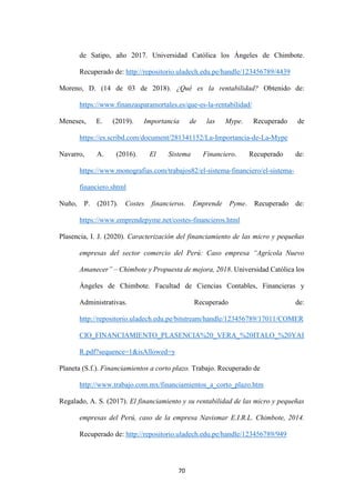 70
de Satipo, año 2017. Universidad Católica los Ángeles de Chimbote.
Recuperado de: http://repositorio.uladech.edu.pe/handle/123456789/4439
Moreno, D. (14 de 03 de 2018). ¿Qué es la rentabilidad? Obtenido de:
https://www.finanzasparamortales.es/que-es-la-rentabilidad/
Meneses, E. (2019). Importancia de las Mype. Recuperado de
https://es.scribd.com/document/281341152/La-Importancia-de-La-Mype
Navarro, A. (2016). El Sistema Financiero. Recuperado de:
https://www.monografias.com/trabajos82/el-sistema-financiero/el-sistema-
financiero.shtml
Nuño, P. (2017). Costes financieros. Emprende Pyme. Recuperado de:
https://www.emprendepyme.net/costes-financieros.html
Plasencia, I. J. (2020). Caracterización del financiamiento de las micro y pequeñas
empresas del sector comercio del Perú: Caso empresa “Agrícola Nuevo
Amanecer” – Chimbote y Propuesta de mejora, 2018. Universidad Católica los
Ángeles de Chimbote. Facultad de Ciencias Contables, Financieras y
Administrativas. Recuperado de:
http://repositorio.uladech.edu.pe/bitstream/handle/123456789/17011/COMER
CIO_FINANCIAMIENTO_PLASENCIA%20_VERA_%20ITALO_%20YAI
R.pdf?sequence=1&isAllowed=y
Planeta (S.f.). Financiamientos a corto plazo. Trabajo. Recuperado de
http://www.trabajo.com.mx/financiamientos_a_corto_plazo.htm
Regalado, A. S. (2017). El financiamiento y su rentabilidad de las micro y pequeñas
empresas del Perú, caso de la empresa Navismar E.I.R.L. Chimbote, 2014.
Recuperado de: http://repositorio.uladech.edu.pe/handle/123456789/949
 