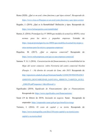 71
Remo (2020). ¿Qué es un aval, cómo funciona y qué tipos existen?. Recuperado de:
https://www.vivus.es/blog/que-es-un-aval-como-funciona-y-que-tipos-existen
Regader, J. (2019). ¿Qué es la Rentabilidad? Definición y tipos. Recuperado de:
https://www.bolsaexpertos.com/rentabilidad/
Ramos, E. (2016). Promulgan Ley Nº 30056 que modifica la actual Ley MYPE y otras
normas para las micro y pequeñas empresas. Extraído de:
https://mep.pe/promulgan-ley-no-30056-que-modifica-la-actual-ley-mype-y-
otras-normas-para-las-micro-y-pequenas-empresas/
Riquelme, M. (2017). ¿Qué es empresa comercial? Recuperado de:
https://www.webyempresas.com/que-es-una-empresa-comercial/
Santana. Y. G. J. (2016). Caracterización del financiamiento y la rentabilidad de las
Mype del sector comercio -rubro Ferreteria del centro comercial Nicolini
(Pasajes 1 - 10) distrito de cercado de Lima, año 2015. Recuperado de:
http://repositorio.uladech.edu.pe/bitstream/handle/123456789/994/FINANCI
AMIENTO_RENTABILIDAD_SANTANA_ARRIETA_YARITZA_GUILL
_JAKLIN.pdf?sequence=1&isAllowed=y
Significados (2019). Significado de Financiamiento: Que es Financiamiento.
Recuperado de: https://www.significados.com/financiamiento/
Sunat (19 de febrero de 2019). Iniciando mi negocio. Sunat. Recuperado de
emprender: https://emprender.sunat.gob.pe/que-beneficios-tengo
Turmero, I. (2016). El costo de capital y su teoría. Recuperado de:
https://www.monografias.com/docs110/costo-capital-y-su-teoria/costo-
capital-y-su-teoria.shtml
 