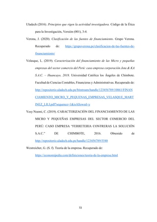 72
Uladech (2016). Principios que rigen la actividad investigadora. Código de la Ética
para la Investigación, Versión (001), 3-4.
Verona, J. (2020). Clasificación de las fuentes de financiamiento. Grupo Verona.
Recuperado de: https://grupoverona.pe/clasificacion-de-las-fuentes-de-
financiamiento/
Velasque, L. (2019). Caracterización del financiamiento de las Micro y pequeñas
empresas del sector comercio del Perú: caso empresa corporación Jota & KA
S.A.C. – Huancayo, 2018. Universidad Católica los Ángeles de Chimbote.
Facultad de Ciencias Contables, Financieras y Administrativas. Recuperado de:
http://repositorio.uladech.edu.pe/bitstream/handle/123456789/10861/FINAN
CIAMIENTO_MICRO_Y_PEQUENAS_EMPRESAS_VELASQUE_MART
INEZ_LILI.pdf?sequence=1&isAllowed=y
Yesy Noemi, C. (2019). CARACTERIZACIÓN DEL FINANCIAMIENTO DE LAS
MICRO Y PEQUEÑAS EMPRESAS DEL SECTOR COMERCIO DEL
PERÚ: CASO EMPRESA “FERRETERIA CONTRERAS LA SOLUCIÓN
S.A.C.” DE CHIMBOTE, 2016. Obtenido de
http://repositorio.uladech.edu.pe/handle/123456789/5548
Westreicher, G. (S. f). Teoría de la empresa. Recuperado de:
https://economipedia.com/definiciones/teoria-de-la-empresa.html
 