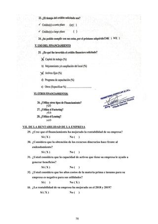 78
VII. DE LA RENTABILIDAD DE LA EMPRESA
29. ¿Cree que el financiamiento ha mejorado la rentabilidad de su empresa?
Si ( X ) No ( )
30. ¿Considera que la obtención de los recursos dinerarios hace frente al
endeudamiento?
Si ( X ) No ( )
31. ¿Usted considera que la capacidad de activos que tiene su empresa le ayudo a
generar beneficios?
Si ( X ) No ( )
32. ¿Usted considera que los altos costos de la materia prima e insumo para su
empresa es negativo para sus utilidades?
Si ( ) No ( X )
33. ¿La rentabilidad de su empresa ha mejorado en el 2018 y 2019?
Si ( X ) No ( )
 