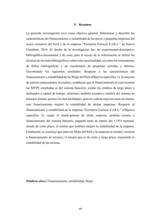 viii
5. Resumen
La presente investigación tuvo como objetivo general: Determinar y describir las
características del financiamiento y rentabilidad de las micro y pequeñas empresas del
sector comercio del Perú y de la empresa “Ferreteria Ferrecar E.I.R.L.” de Nuevo
Chimbote, 2019. El diseño de la investigación fue: no experimental-descriptivo-
bibliográfico-documental y de caso; para el recojo de la información se utilizó las
técnicas de revisión bibliográfica y entrevista a profundidad, así como los instrumentos
de fichas bibliográficas y un cuestionario de preguntas cerradas y abiertas.
Encontrando los siguientes resultados: Respecto a las características del
financiamiento y rentabilidad de las Mype del Perú (Objetivo específico 1), la mayoría
de autores (antecedentes revisados), establecen que el financiamiento al cual recurren
las MYPE estudiadas es del sistema bancario; siendo los créditos de largo plazo y
destinados a capital de trabajo; asimismo, también acceden a créditos del sistema no
bancario formal, quienes les dan facilidades, pero les cobran mayores tasas de interés;
este financiamiento mejoró la rentabilidad de dichas empresas. Respecto al
financiamiento y rentabilidad de la empresa “Ferreteria Ferrecar E.I.R.L.” (Objetivo
específico 2), según el titular-gerente de dicha empresa, también recurre a
financiamiento del sistema bancario, pagando tasas de interés del 1.18% mensual,
siendo de corto plazo, el mismo que también mejoro la rentabilidad de la empresa.
Finalmente, se concluye que tanto las Mype del Perú y la empresa en estudio, recurren
a financiamiento de terceros, el mismo que es de corto y largo plazo, mejorando la
rentabilidad de las mismas.
Palabras clave: Financiamiento, rentabilidad, Mype
 