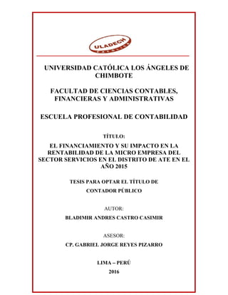 UNIVERSIDAD CATÓLICA LOS ÁNGELES DE
CHIMBOTE
FACULTAD DE CIENCIAS CONTABLES,
FINANCIERAS Y ADMINISTRATIVAS
ESCUELA PROFESIONAL DE CONTABILIDAD
TÍTULO:
EL FINANCIAMIENTO Y SU IMPACTO EN LA
RENTABILIDAD DE LA MICRO EMPRESA DEL
SECTOR SERVICIOS EN EL DISTRITO DE ATE EN EL
AÑO 2015
TESIS PARA OPTAR EL TÍTULO DE
CONTADOR PÚBLICO
AUTOR:
BLADIMIR ANDRES CASTRO CASIMIR
ASESOR:
CP. GABRIEL JORGE REYES PIZARRO
LIMA – PERÚ
2016
 