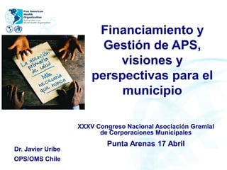 Financiamiento y
Gestión de APS,
visiones y
perspectivas para el
municipio
Dr. Javier Uribe
OPS/OMS Chile
XXXV Congreso Nacional Asociación Gremial
de Corporaciones Municipales
Punta Arenas 17 Abril
 