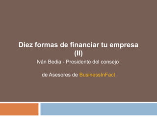 Diez formas de financiar tu empresa 
(II) 
Iván Bedia - Presidente del consejo 
de Asesores de BusinessInFact 
 